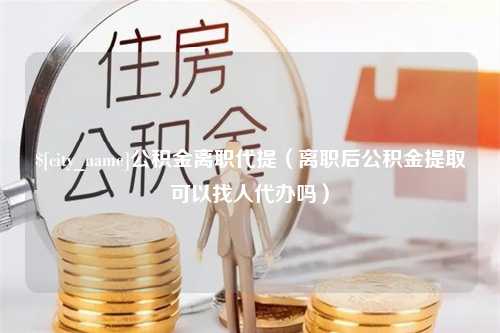 单县公积金离职代提（离职后公积金提取可以找人代办吗）